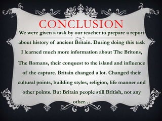 CONCLUSION
We were given a task by our teacher to prepare a report
about history of ancient Britain. During doing this task
I learned much more information about The Britons,
The Romans, their conquest to the island and influence
of the capture. Britain changed a lot. Changed their
cultural points, building styles, religion, life manner and
other points. But Britain people still British, not any
other…
 