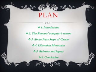 PLAN
1. Introduction
2. The Romans’ conquest’s reason
3. About Next Steps of Caesar
4. Liberation Movement
5. Reforms and legacy
6. Conclusion
 