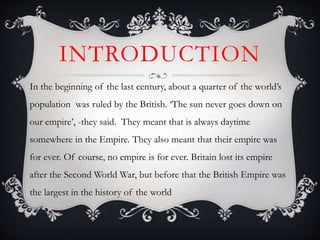 INTRODUCTION
In the beginning of the last century, about a quarter of the world’s
population was ruled by the British. ‘The sun never goes down on
our empire’, -they said. They meant that is always daytime
somewhere in the Empire. They also meant that their empire was
for ever. Of course, no empire is for ever. Britain lost its empire
after the Second World War, but before that the British Empire was
the largest in the history of the world
 