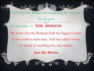 Nevertheless, Britain was conquered by others in
the far past.
For example → THE ROMANS
We know that the Romans built the biggest empire
in the world in their time. And they didn’t worry,
or afraid of anything else, any nation,
Just like Britain
 