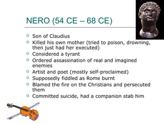 NERO (54 CE – 68 CE)
 Son of Claudius
 Killed his own mother (tried to poison, drowning,
then just had her executed)
 Considered a tyrant
 Ordered assassination of real and imagined
enemies
 Artist and poet (mostly self-proclaimed)
 Supposedly fiddled as Rome burnt
 Blamed the fire on the Christians and persecuted
them
 Committed suicide, had a companion stab him
 