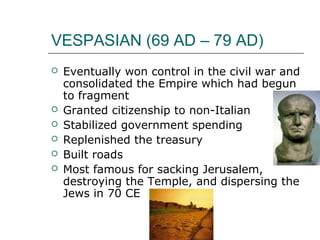 VESPASIAN (69 AD – 79 AD)
 Eventually won control in the civil war and
consolidated the Empire which had begun
to fragment
 Granted citizenship to non-Italian
 Stabilized government spending
 Replenished the treasury
 Built roads
 Most famous for sacking Jerusalem,
destroying the Temple, and dispersing the
Jews in 70 CE
 