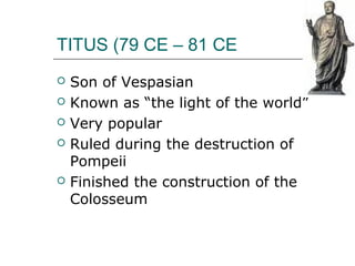 TITUS (79 CE – 81 CE
 Son of Vespasian
 Known as “the light of the world”
 Very popular
 Ruled during the destruction of
Pompeii
 Finished the construction of the
Colosseum
 