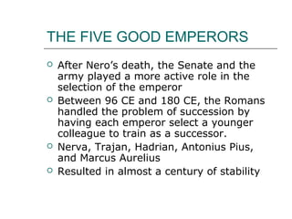 THE FIVE GOOD EMPERORS
 After Nero’s death, the Senate and the
army played a more active role in the
selection of the emperor
 Between 96 CE and 180 CE, the Romans
handled the problem of succession by
having each emperor select a younger
colleague to train as a successor.
 Nerva, Trajan, Hadrian, Antonius Pius,
and Marcus Aurelius
 Resulted in almost a century of stability
 