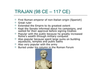 TRAJAN (98 CE – 117 CE)
 First Roman emperor of non-Italian origin (Spanish)
 Great ruler
 Extended the Empire to its greatest extent
 Kept the Senate informed about his campaigns, and
waited for their approval before signing treaties
 Popular with the public because he greatly increased
Rome’s wealth through military conquest
 Also popular because spent large sums on building
aqueducts, temples and public baths
 Also very popular with the army
 Buried under his column in the Roman Forum
 