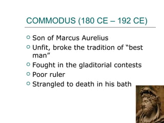 COMMODUS (180 CE – 192 CE)
 Son of Marcus Aurelius
 Unfit, broke the tradition of “best
man”
 Fought in the gladitorial contests
 Poor ruler
 Strangled to death in his bath
 
