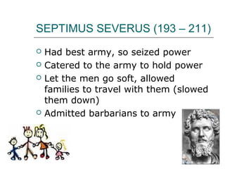 SEPTIMUS SEVERUS (193 – 211)
 Had best army, so seized power
 Catered to the army to hold power
 Let the men go soft, allowed
families to travel with them (slowed
them down)
 Admitted barbarians to army
 
