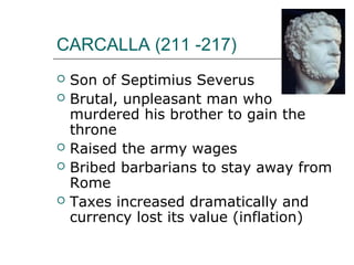 CARCALLA (211 -217)
 Son of Septimius Severus
 Brutal, unpleasant man who
murdered his brother to gain the
throne
 Raised the army wages
 Bribed barbarians to stay away from
Rome
 Taxes increased dramatically and
currency lost its value (inflation)
 