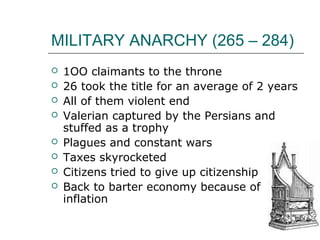 MILITARY ANARCHY (265 – 284)
 1OO claimants to the throne
 26 took the title for an average of 2 years
 All of them violent end
 Valerian captured by the Persians and
stuffed as a trophy
 Plagues and constant wars
 Taxes skyrocketed
 Citizens tried to give up citizenship
 Back to barter economy because of
inflation
 