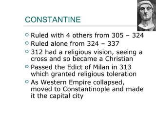 CONSTANTINE
 Ruled with 4 others from 305 – 324
 Ruled alone from 324 – 337
 312 had a religious vision, seeing a
cross and so became a Christian
 Passed the Edict of Milan in 313
which granted religious toleration
 As Western Empire collapsed,
moved to Constantinople and made
it the capital city
 