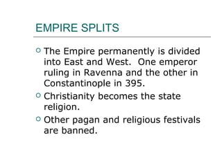 EMPIRE SPLITS
 The Empire permanently is divided
into East and West. One emperor
ruling in Ravenna and the other in
Constantinople in 395.
 Christianity becomes the state
religion.
 Other pagan and religious festivals
are banned.
 