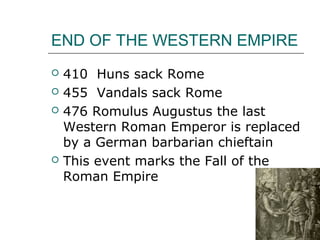 END OF THE WESTERN EMPIRE
 410 Huns sack Rome
 455 Vandals sack Rome
 476 Romulus Augustus the last
Western Roman Emperor is replaced
by a German barbarian chieftain
 This event marks the Fall of the
Roman Empire
 