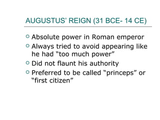 AUGUSTUS’ REIGN (31 BCE- 14 CE)
 Absolute power in Roman emperor
 Always tried to avoid appearing like
he had “too much power”
 Did not flaunt his authority
 Preferred to be called “princeps” or
“first citizen”
 