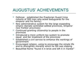AUGUSTUS’ ACHIEVEMENTS
 Defense: established the Praetorian Guard (nine
cohorts of 500 men who acted bodyguards for the
emperor and his family)
 New administrative system for the large expanding
empire (Senate controlled settled provinces, Emperor
new frontier provinces)
 Continued granting citizenship to people in the
provinces
 Introduced a more uniform tax system to promote
equal and fair treatment of the provinces
 Established a civil service to enhance the workings of
government
 Encouraged religion, using to encourage the simple life
and to strengthen morality which he felt was slipping
 Beautified Rome “found it in brick and left it in marble”
 