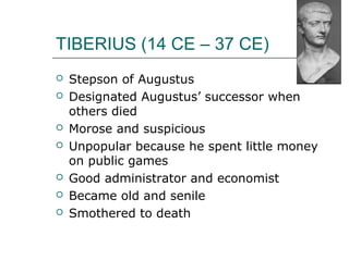TIBERIUS (14 CE – 37 CE)
 Stepson of Augustus
 Designated Augustus’ successor when
others died
 Morose and suspicious
 Unpopular because he spent little money
on public games
 Good administrator and economist
 Became old and senile
 Smothered to death
 