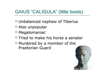 GAIUS “CALIGULA” (little boots)
 Unbalanced nephew of Tiberius
 Also unpopular
 Megalomaniac
 Tried to make his horse a senator
 Murdered by a member of the
Praetorian Guard
 