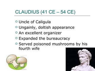 CLAUDIUS (41 CE – 54 CE)
 Uncle of Caligula
 Ungainly, doltish appearance
 An excellent organizer
 Expanded the bureaucracy
 Served poisoned mushrooms by his
fourth wife
 