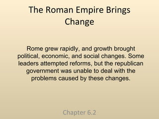 The Roman Empire Brings Change Chapter 6.2 Rome grew rapidly, and growth brought political, economic, and social changes. Some leaders attempted reforms, but the republican government was unable to deal with the problems caused by these changes. 