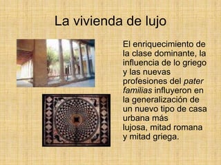 La vivienda de lujo
           El enriquecimiento de
           la clase dominante, la
           influencia de lo griego
           y las nuevas
           profesiones del pater
           familias influyeron en
           la generalización de
           un nuevo tipo de casa
           urbana más
           lujosa, mitad romana
           y mitad griega.
 