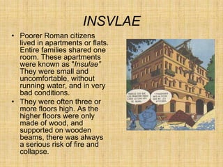 INSVLAE
• Poorer Roman citizens
  lived in apartments or flats.
  Entire families shared one
  room. These apartments
  were known as "Insulae”
  They were small and
  uncomfortable, without
  running water, and in very
  bad conditions.
• They were often three or
  more floors high. As the
  higher floors were only
  made of wood, and
  supported on wooden
  beams, there was always
  a serious risk of fire and
  collapse.
 