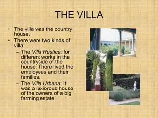 THE VILLA
• The villa was the country
  house.
• There were two kinds of
  villa:
   – The Villa Rustica: for
      different works in the
      countryside of the
      house. There lived the
      employees and their
      families.
   – The Villa Urbana: It
      was a luxiorous house
      of the owners of a big
      farming estate
 
