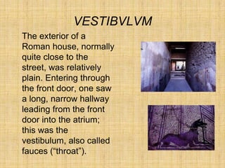 VESTIBVLVM
The exterior of a
Roman house, normally
quite close to the
street, was relatively
plain. Entering through
the front door, one saw
a long, narrow hallway
leading from the front
door into the atrium;
this was the
vestibulum, also called
fauces (“throat”).
 