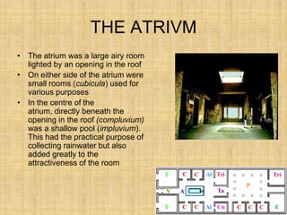 THE ATRIVM
• The atrium was a large airy room
  lighted by an opening in the roof
• On either side of the atrium were
  small rooms (cubicula) used for
  various purposes
• In the centre of the
  atrium, directly beneath the
  opening in the roof (compluvium)
  was a shallow pool (impluvium).
  This had the practical purpose of
  collecting rainwater but also
  added greatly to the
  attractiveness of the room
 