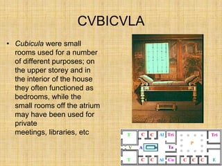 CVBICVLA
• Cubicula were small
  rooms used for a number
  of different purposes; on
  the upper storey and in
  the interior of the house
  they often functioned as
  bedrooms, while the
  small rooms off the atrium
  may have been used for
  private
  meetings, libraries, etc
 