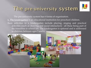 The pre-university system has 6 forms of organisation.
1. The kindergarten is an educational institution for preschool children.
Basic activities in a kindergarten include playing, singing and practical
activities (such as drawing and social interaction) - all these being part of
the transition to school life. The kindergarten is optional and is addressed
to children between ages 3 and 6.
 