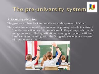 3. Secondary education
The gymnasium lasts for 4 years and is compulsory for all children.
The evaluation of students' performance in primary schools is different
from the evaluation in secondary schools. In the primary cycle pupils
are given so - called qualifications (very good, good, sufficient,
insufficient) and starting with the 5th grade students are assessed
with grades from 1 to 10.
 