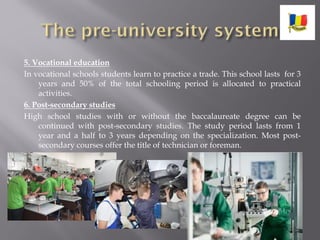 5. Vocational education
In vocational schools students learn to practice a trade. This school lasts for 3
years and 50% of the total schooling period is allocated to practical
activities.
6. Post-secondary studies
High school studies with or without the baccalaureate degree can be
continued with post-secondary studies. The study period lasts from 1
year and a half to 3 years depending on the specialization. Most post-
secondary courses offer the title of technician or foreman.
 