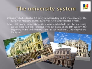 University studies last for 3, 4 or 6 years depending on the chosen faculty. The
Faculty of Medicine and the Faculty of Architecture last for 6 years.
After 1990 many university centers were established, but the university
centers with tradition - existing from the midlle of the 18th century, the
beginning of the 19th century - are in Iași, Bucharest, Cluj-Napoca and
Timișoara.
 