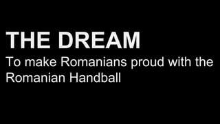THE DREAM
To make Romanians proud with the
Romanian Handball
 