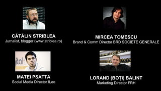 MATEI PSATTA
Social Media Director ILeo
LORAND (BOȚI) BALINT
Marketing Director FRH
CĂTĂLIN STRIBLEA
Jurnalist, blogger (www.striblea.ro)
MIRCEA TOMESCU
Brand & Comm Director BRD SOCIETE GENERALE
 
