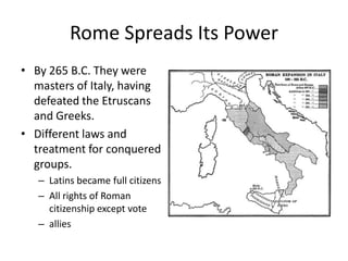 Rome Spreads Its Power
• By 265 B.C. They were
masters of Italy, having
defeated the Etruscans
and Greeks.
• Different laws and
treatment for conquered
groups.
– Latins became full citizens
– All rights of Roman
citizenship except vote
– allies

 