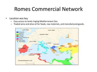 Romes Commercial Network
• Location was key
– Easy access to lands ringing Mediterranean Sea
– Traded wine and olive oil for foods, raw materials, and manufactured goods.

 