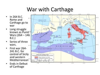 War with Carthage
• In 264 B.C.
Rome and
Carthage go to
war
• Long struggle
known as Punic
Wars (264 – 146
B.C.)
• Series of three
wars.
• First war 264241 B.C. for
control of Sicily
and western
Mediterranean
• Ends in Defeat
of Carthage

 