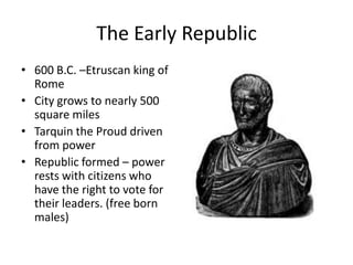 The Early Republic
• 600 B.C. –Etruscan king of
Rome
• City grows to nearly 500
square miles
• Tarquin the Proud driven
from power
• Republic formed – power
rests with citizens who
have the right to vote for
their leaders. (free born
males)

 