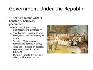 Government Under the Republic
• 1st Century Roman writers
boasted of balanced
government.
– Features of monarchy,
aristocracy, and democracy.
– Two Consuls (kings) one year
term, veto, and once every 10
years
– Senate – 300 members,
foreign and domestic policy
– Tribunes – elected by senate,
representatives to protect
plebians
– Dictator – elected in times of
crisis, sixth month term.

 