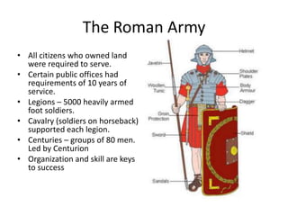 The Roman Army
• All citizens who owned land
were required to serve.
• Certain public offices had
requirements of 10 years of
service.
• Legions – 5000 heavily armed
foot soldiers.
• Cavalry (soldiers on horseback)
supported each legion.
• Centuries – groups of 80 men.
Led by Centurion
• Organization and skill are keys
to success

 