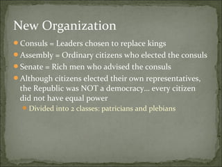 New Organization
Consuls = Leaders chosen to replace kings
Assembly = Ordinary citizens who elected the consuls
Senate = Rich men who advised the consuls
Although citizens elected their own representatives,
 the Republic was NOT a democracy… every citizen
 did not have equal power
   Divided into 2 classes: patricians and plebians
 