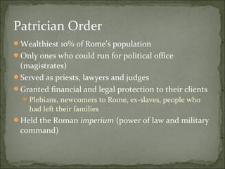 Patrician Order
Wealthiest 10% of Rome’s population
Only ones who could run for political office
 (magistrates)
Served as priests, lawyers and judges
Granted financial and legal protection to their clients
   Plebians, newcomers to Rome, ex-slaves, people who
    had left their families
Held the Roman imperium (power of law and military
 command)
 