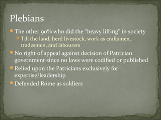 Plebians
The other 90% who did the “heavy lifting” in society
   Till the land, herd livestock, work as craftsmen,
    tradesmen, and labourers
No right of appeal against decision of Patrician
 government since no laws were codified or published
Relied upon the Patricians exclusively for
 expertise/leadership
Defended Rome as soldiers
 
