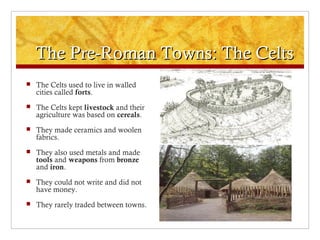The Pre-Roman Towns: The CeltsThe Pre-Roman Towns: The Celts
 The Celts used to live in walled
cities called forts.
 The Celts kept livestock and their
agriculture was based on cereals.
 They made ceramics and woolen
fabrics.
 They also used metals and made
tools and weapons from bronze
and iron.
 They could not write and did not
have money.
 They rarely traded between towns.
 
