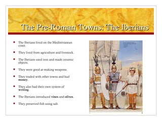 The Pre-Roman Towns: The IberiansThe Pre-Roman Towns: The Iberians
 The Iberians lived on the Mediterranean
coast.
 They lived from agriculture and livestock.
 The Iberians used iron and made ceramic
objects.
 They were good at making weapons.
 They traded with other towns and had
money.
 They also had their own system of
writing.
 The Iberians introduced vines and olives.
 They preserved fish using salt.
 