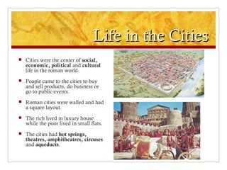 Life in the CitiesLife in the Cities
 Cities were the center of social,
economic, political and cultural
life in the roman world.
 People came to the cities to buy
and sell products, do business or
go to public events.
 Roman cities were walled and had
a square layout.
 The rich lived in luxury house
while the poor lived in small flats.
 The cities had hot springs,
theatres, amphitheatres, circuses
and aqueducts.
 