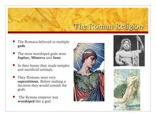 The Roman ReligionThe Roman Religion
 The Romans believed in multiple
gods.
 The most worshiped gods were
Jupiter, Minerva and Juno.
 In their honor they made temples
and sacrificed animals.
 They Romans were very
superstitious. Before making a
decision they would consult the
gods.
 The Roman emperor was
worshiped like a god.
 