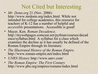 Not Cited but Interesting
• Mr. Donn.org 21 (Nov. 2006)
http://www.mrdonn.org/index.html. While not
intended for college academics, this resource for
teachers of K-12 has a number of helpful and
accessible presentations. Accessible is good!
• Mayer, Ken. Roman Decadence.
http://mywebpages.comcast.net/pythian/courses/decad
ence/syllabus.html A syllabus for a class which
examines the decline as it has usually be defined of the
Roman Empire through its literature.
• The Illustrated History of the Roman Empire
http://www.roman-empire.net/index.html
• UNRN History http://www.unrv.com/
• The Roman Empire: The First Century
http://www.pbs.org/empires/romans/index.html
 