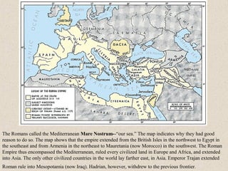 The Romans called the Mediterranean Mare Nostrum--“our sea.” The map indicates why they had good
reason to do so. The map shows that the empire extended from the British Isles in the northwest to Egypt in
the southeast and from Armenia in the northeast to Mauretania (now Morocco) in the southwest. The Roman
Empire thus encompassed the Mediterranean, ruled every civilized land in Europe and Africa, and extended
into Asia. The only other civilized countries in the world lay farther east, in Asia. Emperor Trajan extended
Roman rule into Mesopotamia (now Iraq). Hadrian, however, withdrew to the previous frontier.
 