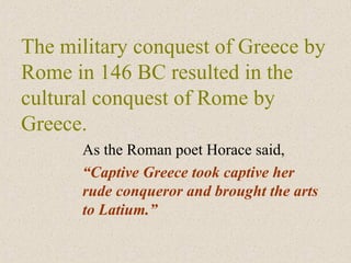 The military conquest of Greece by
Rome in 146 BC resulted in the
cultural conquest of Rome by
Greece.
As the Roman poet Horace said,
“Captive Greece took captive her
rude conqueror and brought the arts
to Latium.”
 